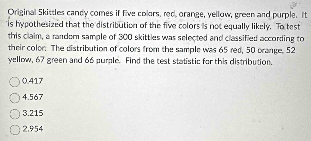 Original Skittles candy comes if five colors, red, orange, yellow, green and purple. It
is hypothesized that the distribution of the five colors is not equally likely. To test
this claim, a random sample of 300 skittles was selected and classified according to
their color. The distribution of colors from the sample was 65 red, 50 orange, 52
yellow, 67 green and 66 purple. Find the test statistic for this distribution.
0.417
4.567
3.215
2.954