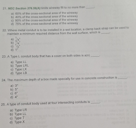 NEC Section 376.56 (A) limits wireway fill to no more than _, í
a) 60% of the cross-sectional area of the wireway
b) 40% of the cross-sectional area of the wireway
c) 90% of the cross-sectional area of the wireway
d) 75% of the cross-sectional area of the wireway
22. Where metal conduit is to be installed in a wet location, a clamp back strap can be used to
maintain a minimum required distance from the wall surface, which is_
a)
b)  1/3 _1 3
c) ^1/_2^(1
d) 1''
23. A Type L conduit body that has a cover on both sides is a(n) __.
a) Type LL
b) Type LRL
c) Type LX
d) Type LB
24. The maximum depth of a box made specially for use in concrete construction is_
a) 3''
b) 5''
c) 6''
d) 4^circ)
25. A type of conduit body used at four intersecting conduits is _.
a) Type LR
b) Type LL
c) Type T
d) Type X