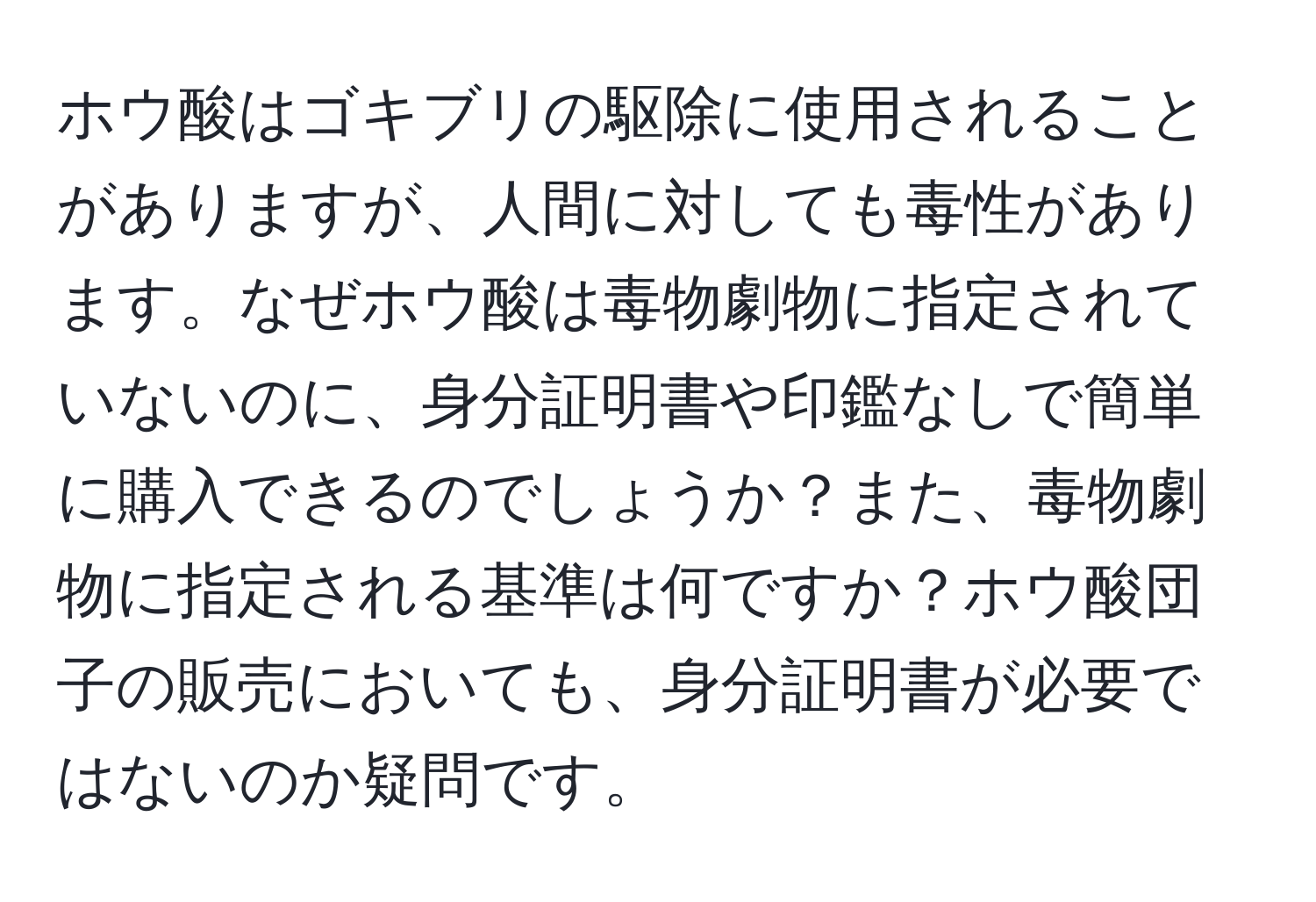 ホウ酸はゴキブリの駆除に使用されることがありますが、人間に対しても毒性があります。なぜホウ酸は毒物劇物に指定されていないのに、身分証明書や印鑑なしで簡単に購入できるのでしょうか？また、毒物劇物に指定される基準は何ですか？ホウ酸団子の販売においても、身分証明書が必要ではないのか疑問です。