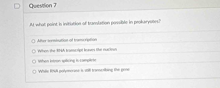 At what point is initiation of translation possible in prokaryotes?
After termination of transcription
When the RNA transcript leaves the nucleus
When intron splicing is complete
While RNA polymerase is still transcribing the gene