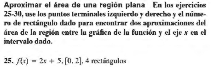 Aproximar el área de una región plana En los ejercicios 
25-30, use los puntos terminales izquierdo y derecho y el núme- 
ro de rectángulo dado para encontrar dos aproximaciones del 
área de la región entre la gráfica de la función y el eje x en el 
intervalo dado. 
25. f(x)=2x+5.[0,2] , 4 rectángulos