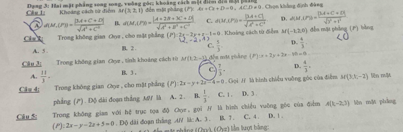 Dạng 3: Hai mặt phẳng song song, vuông góc; khoảng cách một điểm đếu một pháng
Câu 1: Khoảng cách từ điểm M(3,2,1) đến mặt phẳng (P): Ax+Cz+D=0,ACD!= 0 Chọn khẳng định đủng
A d(M,(P))= (|3A+C+D|)/sqrt(A^1+C^1)  B. d(M,(P))= (|A+2B+3C+D|)/sqrt(A^2+B^2+C^2) . C. d(M,(P))= (|3A+C|)/sqrt(A^3+C^3)  D. d(M,(P))= (|M+C+D|)/sqrt(3^2+1^2) .
Câu 2:  Trong không gian Qọz , cho mặt phẳng (P):2x-2y+z-1=0. Khoảng cách từ điễm M(-1,2,0) đến mặt phầng (P) bằng
A. 5 . B. 2 . C.  5/3 . D.  4/3 .
Câu 3: Trong không gian Oọz , tính khoảng cách từ M(1,2,-1) đến mặt phẳng (P P):x+2y+2z-10=0
B. 3. C.  7/3 · D.  4/3 ·
A.  11/3 ·
Câu 4: Trong không gian Qyz , cho mặt phẳng (P):2x-y+2z-4=0. Gọi H là hình chiếu vuỡng góc của điễm M(3;1;-2) lên mật
phẳng (P). Độ dài đoạn thắng MH là A. 2 . B.  1/3 . C. 1 . D. 3 .
Câu 5: Trong không gian với hệ trục tọa độ Oọz, gọi H là hình chiếu vuỡng góc của điểm A(1;-2;3) lên mật phẳng
(P): 2x-y-2z+5=0. Độ dài đoạn thắng A/ là: A. 3 . B. 7 . C. 4. D. ! .
mộ nhẳng (Oxv) (Ovz) n lượt bằng: