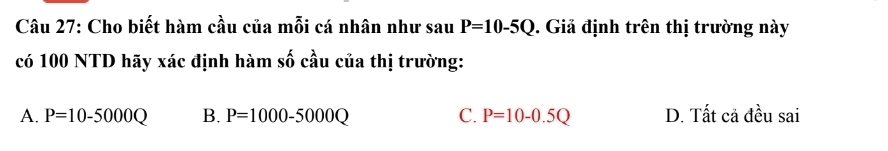 Cho biết hàm cầu của mỗi cá nhân như sa U P=10-5Q. Giả định trên thị trường này
có 100 NTD hãy xác định hàm số cầu của thị trường:
A. P=10-5000Q B. P=1000-5000Q C. P=10-0.5Q D. Tất cả đều sai