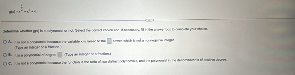 g(x)=x^(frac 7)2-x^3+4
Determine whether g(x) is a polynomial or not. Select the correct choice and, if necessary, fill in the answer box to complete your choice.
A. It is not a polynomial because the variable x is raised to the □ power, which is not a nonnegative integer.
(Type an integer or a fraction.)
B. It is a polynomial of degree □ (Type an integer or a fraction.)
C. It is not a polynomial because the function is the ratio of two distinct polynomials, and the polynomial in the denominator is of positive degree.