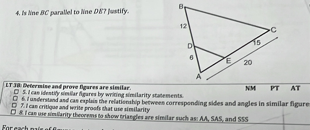 Is line BC parallel to line DE? Justify. 
LT 3B: Determine and prove figures are similar. 
AT 
5. I can identify similar figures by writing similarity statements. 
6. I understand and can explain the relationship between corresponding sides and angles in similar figure 
7. I can critique and write proofs that use similarity 
8. I can use similarity theorems to show triangles are similar such as: AA, SAS, and SSS