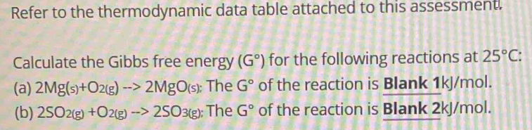 Refer to the thermodynamic data table attached to this assessment. 
Calculate the Gibbs free energy (G°) for the following reactions at 25°C
(a) 2Mg(s)+O2(g)to 2MgO(s); The G° of the reaction is Blank 1kJ/mol. 
(b) 2SO_2(g)+O_2(g)to 2SO_3(g); The G° of the reaction is Blank 2kJ/mol.