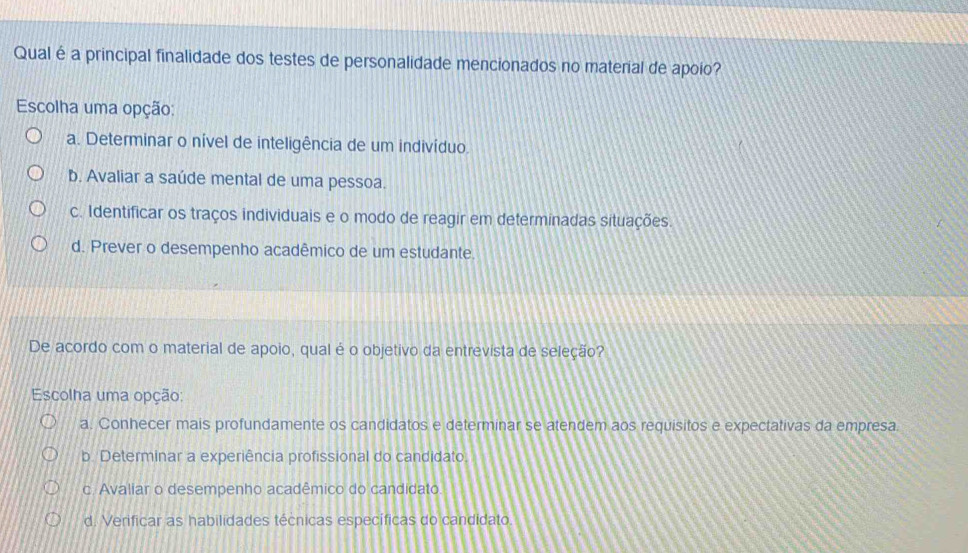 Qual é a principal finalidade dos testes de personalidade mencionados no material de apoio?
Escolha uma opção:
a. Determinar o nível de inteligência de um indivíduo.
b. Avaliar a saúde mental de uma pessoa.
c. Identificar os traços individuais e o modo de reagir em determinadas situações.
d. Prever o desempenho acadêmico de um estudante.
De acordo com o material de apoio, qual é o objetivo da entrevista de seleção?
Escolha uma opção:
a. Conhecer mais profundamente os candidatos e determinar se atendem aos requisitos e expectativas da empresa.
b. Determinar a experiência profissional do candidato.
c. Avaliar o desempenho acadêmico do candidato.
d. Verificar as habilidades técnicas específicas do candidato.