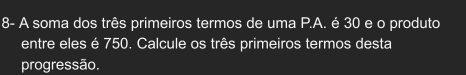 8- A soma dos três primeiros termos de uma P.A. é 30 e o produto 
entre eles é 750. Calcule os três primeiros termos desta 
progressão.