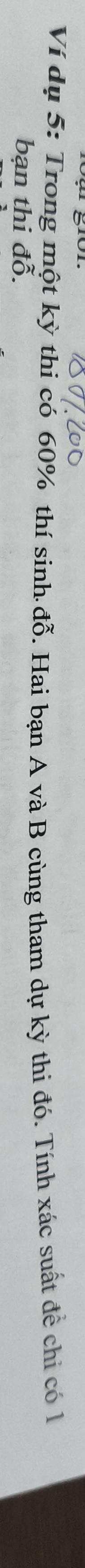 Ví dụ 5: Trong một kỳ thi có 60% thí sinh đỗ. Hai bạn A và B cùng tham dự kỳ thi đó. Tính xác suất để chi có l 
bạn thi đỗ.