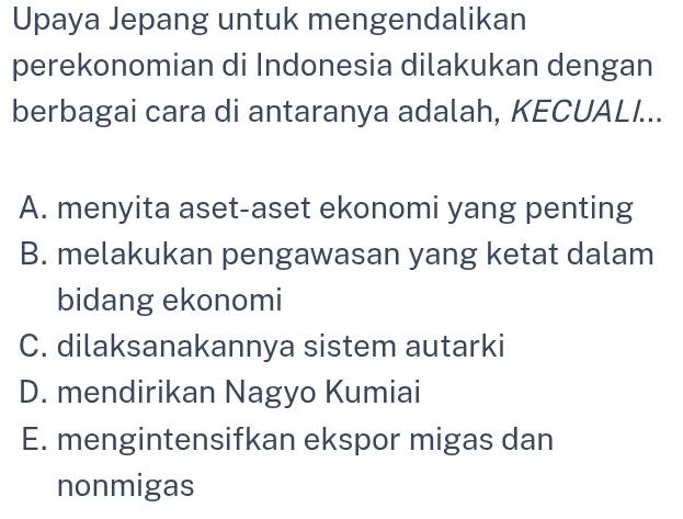 Upaya Jepang untuk mengendalikan
perekonomian di Indonesia dilakukan dengan
berbagai cara di antaranya adalah, KECUALI...
A. menyita aset-aset ekonomi yang penting
B. melakukan pengawasan yang ketat dalam
bidang ekonomi
C. dilaksanakannya sistem autarki
D. mendirikan Nagyo Kumiai
E. mengintensifkan ekspor migas dan
nonmigas