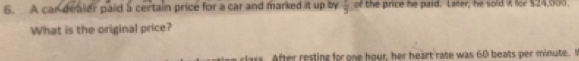 A car dealer paid a certain price for a car and marked it up by frac 5 of the price he paid. Later; he sold it for $24,000. 
What is the original price? 
s. After resting for one hour, her heart rate was 60 beats per minute. I