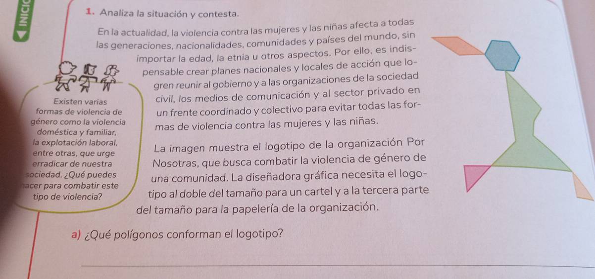 Analiza la situación y contesta. 
En la actualidad, la violencia contra las mujeres y las niñas afecta a todas 
las generaciones, nacionalidades, comunidades y países del mundo, sin 
importar la edad, la etnia u otros aspectos. Por ello, es indis- 
pensable crear planes nacionales y locales de acción que lo- 
gren reunir al gobierno y a las organizaciones de la sociedad 
Existen varias civil, los medios de comunicación y al sector privado en 
formas de violencía de un frente coordinado y colectivo para evitar todas las for- 
género como la violencia mas de violencia contra las mujeres y las niñas. 
doméstica y familiar, 
la explotación laboral, La imagen muestra el logotipo de la organización Por 
entre otras, que urge 
erradicar de nuestra Nosotras, que busca combatir la violencia de género de 
sociedad. ¿Qué puedes 
nacer para combatir este una comunidad. La diseñadora gráfica necesita el logo- 
tipo de violencia? tipo al doble del tamaño para un cartel y a la tercera parte 
del tamaño para la papelería de la organización. 
a) ¿Qué polígonos conforman el logotipo? 
_