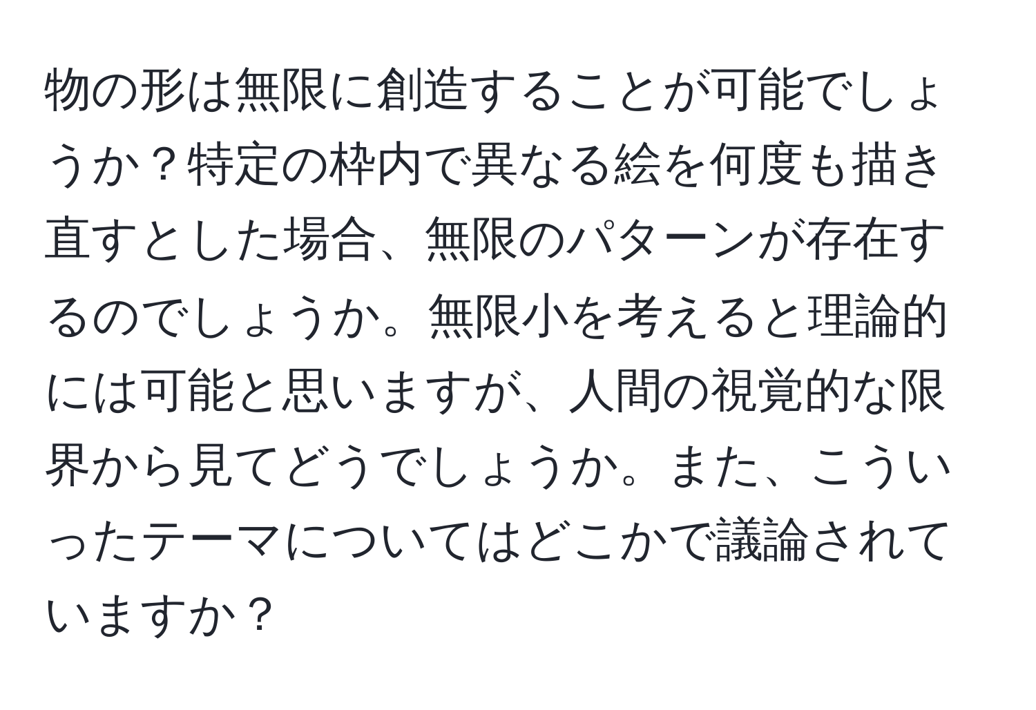 物の形は無限に創造することが可能でしょうか？特定の枠内で異なる絵を何度も描き直すとした場合、無限のパターンが存在するのでしょうか。無限小を考えると理論的には可能と思いますが、人間の視覚的な限界から見てどうでしょうか。また、こういったテーマについてはどこかで議論されていますか？