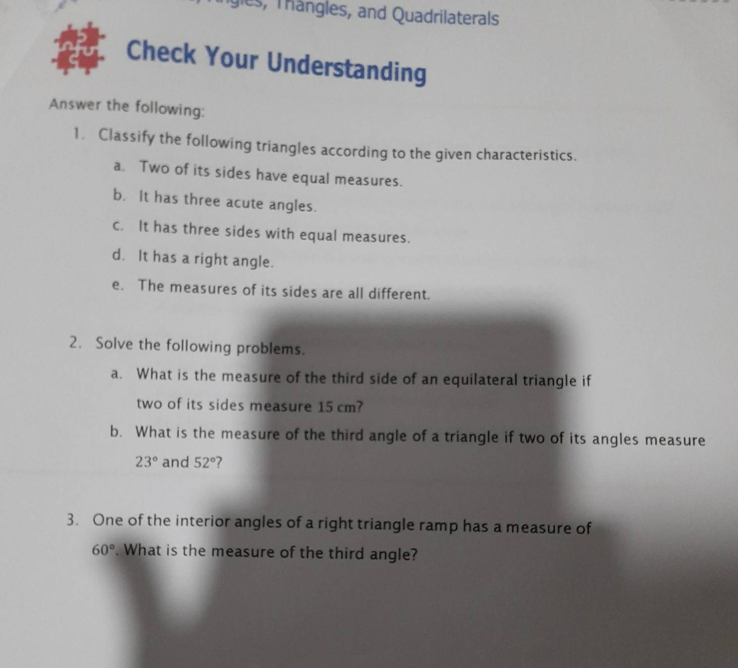igles, Trangles, and Quadrilaterals 
Check Your Understanding 
Answer the following: 
1. Classify the following triangles according to the given characteristics. 
a. Two of its sides have equal measures. 
b. It has three acute angles. 
c. It has three sides with equal measures. 
d. It has a right angle. 
e. The measures of its sides are all different. 
2. Solve the following problems. 
a. What is the measure of the third side of an equilateral triangle if 
two of its sides measure 15 cm? 
b. What is the measure of the third angle of a triangle if two of its angles measure
23° and 52° 7 
3. One of the interior angles of a right triangle ramp has a measure of
60°. What is the measure of the third angle?