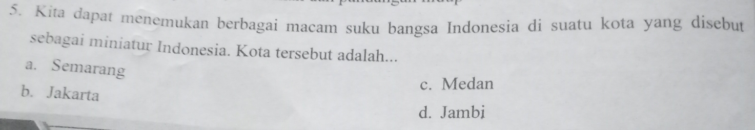 Kita dapat menemukan berbagai macam suku bangsa Indonesia di suatu kota yang disebut
sebagai miniatur Indonesia. Kota tersebut adalah...
a. Semarang
c. Medan
b. Jakarta
d. Jambi