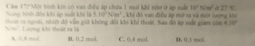 Một bình kin có van điều áp chứa 1 mol khí nitơ ở áp suất 10^2N/m^2 & 27°C
Nung bình đến khi áp suất khí là 5.10^3N/m^2 , khi đó van điều ấp mở ra và một lượng khi
thoạt ra ngoài, nhiệt độ vẫn giữ không đổi khi khí thoát. Sau đó áp suất giám côn 4.10°
Nm^2 Lượng khí thoật ra là
A. 0,8 mol. B. 0,2 mol. C. 0, 4 mol. D. 0,1 mol