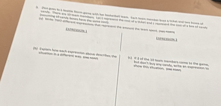 Don goes to a Seattle Storm game with her basketball team. Each feam member buys a ticket and two boxes of 
(assuming all candy boxes have the same cost). 
candy. There are 10 team members. Let t represent the cost of a ticket and c represent the cost of a bos of candy 
(a) Write TWO different expressions that represent the amount the team spent. (two rows) 
EXPRESSION ] 
EXPRESSION 2
(b) Explain how each expression above describes the (c) If 2 of the 10 team members come to the game, 
situation in a different way. (οмε μοινα) but don't buy any candy, write an expression to 
show this situation. (one pont)