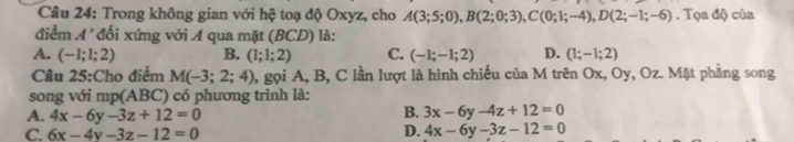 Trong không gian với hệ toạ độ Oxyz, cho A(3;5;0), B(2;0;3), C(0;1;-4), D(2;-1;-6). Tọa độ của
điểm A' * đối xứng với A qua mặt (BCD) là:
A. (-1;1;2) B. (1;1;2) C. (-1;-1;2) D. (1;-1;2)
Câu 25:Cho điểm M(-3;2;4) 1, gọi A, B, C lần lượt là hình chiếu của M trên Ox, Oy, Oz. Mặt phẳng song
song với mp(ABC) :) có phương trình là:
A. 4x-6y-3z+12=0
B. 3x-6y-4z+12=0
C. 6x-4y-3z-12=0
D. 4x-6y-3z-12=0