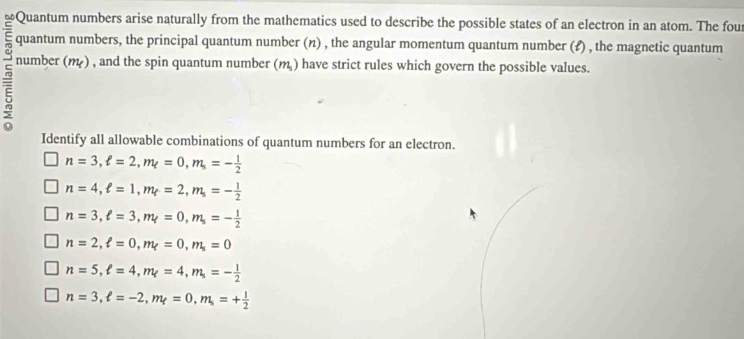 Quantum numbers arise naturally from the mathematics used to describe the possible states of an electron in an atom. The four
quantum numbers, the principal quantum number (n) , the angular momentum quantum number (£) , the magnetic quantum
number (m) , and the spin quantum number (m ) have strict rules which govern the possible values.
Identify all allowable combinations of quantum numbers for an electron.
n=3, ell =2, m_ell =0, m_s=- 1/2 
n=4, ell =1, m_t=2, m_s=- 1/2 
n=3, ell =3, m_ell =0, m_s=- 1/2 
n=2, ell =0, m_ell =0, m_s=0
n=5, ell =4, m_ell =4, m_s=- 1/2 
n=3, ell =-2, m_ell =0, m_s=+ 1/2 