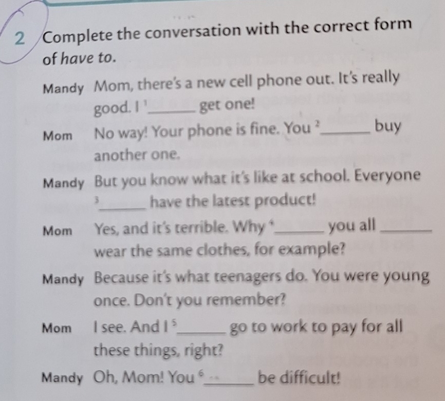 Complete the conversation with the correct form 
of have to. 
Mandy Mom, there's a new cell phone out. It's really 
good. I^1 _ get one! 
Mom No way! Your phone is fine. You ²_ buy 
another one. 
Mandy But you know what it's like at school. Everyone 
3_ have the latest product! 
Mom Yes, and it's terrible. Why _you all_ 
wear the same clothes, for example? 
Mandy Because it's what teenagers do. You were young 
once. Don't you remember? 
Mom I see. And 1^5 _ to work to pay for all 
go 
these things, right? 
Mandy Oh, Mom! You _be difficult!