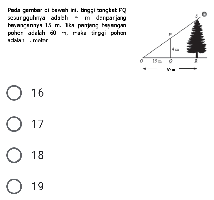 Pada gambar di bawah ini, tinggi tongkat PQ
sesungguhnya adalah 4 m danpanjang
bayangannya 15 m. Jika panjang bayangan
pohon adalah 60 m, maka tinggi pohon
adalah.... meter
16
17
18
19