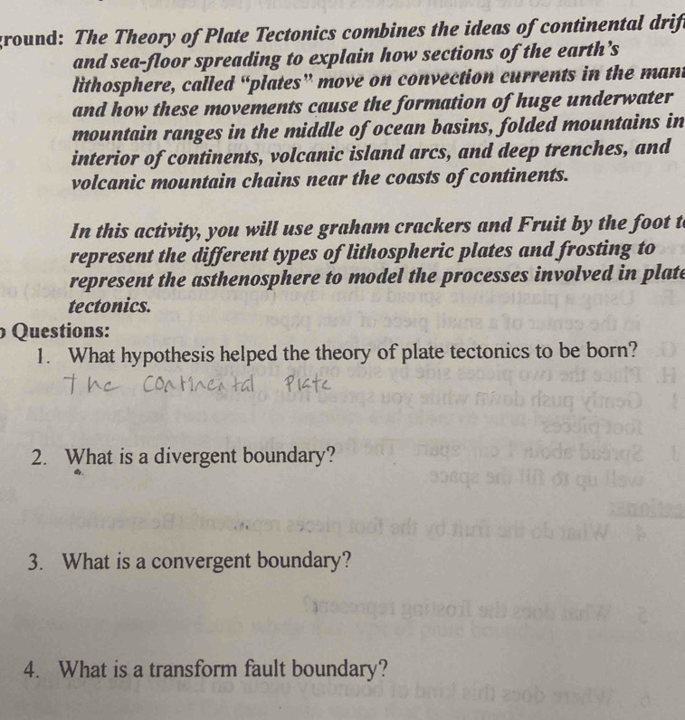 ground: The Theory of Plate Tectonics combines the ideas of continental drift 
and sea-floor spreading to explain how sections of the earth’s 
lithosphere, called “plates” move on convection currents in the mant 
and how these movements cause the formation of huge underwater 
mountain ranges in the middle of ocean basins, folded mountains in 
interior of continents, volcanic island arcs, and deep trenches, and 
volcanic mountain chains near the coasts of continents. 
In this activity, you will use graham crackers and Fruit by the foot t 
represent the different types of lithospheric plates and frosting to 
represent the asthenosphere to model the processes involved in plate 
tectonics. 
Questions: 
1. What hypothesis helped the theory of plate tectonics to be born? 
2. What is a divergent boundary? 
3. What is a convergent boundary? 
4. What is a transform fault boundary?