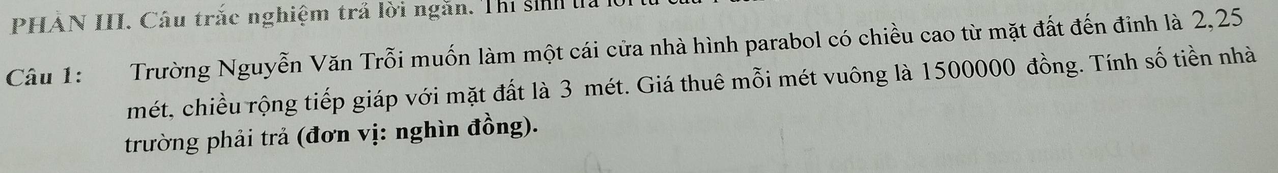 PHẢN III. Câu trắc nghiệm trả lời ngăn. Thi sinh đà K 
Câu 1: Trường Nguyễn Văn Trỗi muốn làm một cái cửa nhà hình parabol có chiều cao từ mặt đất đến đỉnh là 2,25
mét, chiều rộng tiếp giáp với mặt đất là 3 mét. Giá thuê mỗi mét vuông là 1500000 đồng. Tính số tiền nhà 
trường phải trả (đơn vị: nghìn đồng).