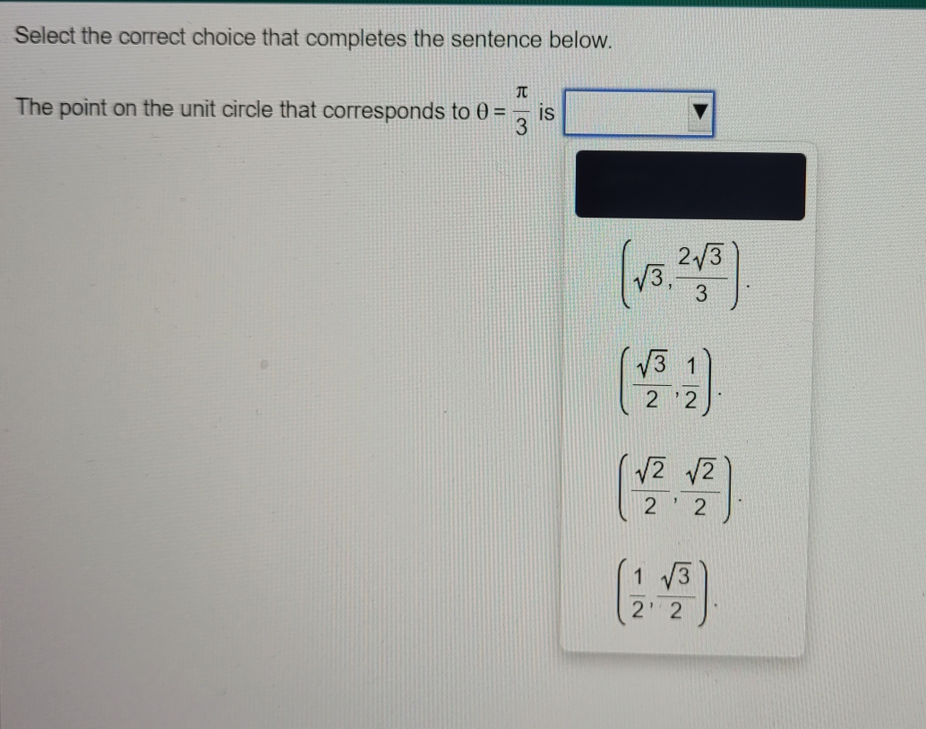 Select the correct choice that completes the sentence below.
The point on the unit circle that corresponds to θ = π /3  is
(sqrt(3), 2sqrt(3)/3 ).
( sqrt(3)/2 , 1/2 ).
( sqrt(2)/2 , sqrt(2)/2 ).
( 1/2 , sqrt(3)/2 ).