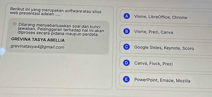 Berikut ini yang merupakan software atau situs
web presentasi adalah .... Visme, LibreOffice, Chrome
Dilarang menyebarluaskan soal dan kunci
jawaban. Pelanggaran terhadap hal ini akan B Visme, Prezi, Canva
diproses secara pidana maupun perdata.
GREVINA TASYA ABELLIA
grevinatasya4@gmail.com Google Slides, Keynote, Scoro
D Canva, Flock, Prezi
E PowerPoint, Emaze, Mozilla