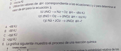 D. -114 14 K
5. Utilice los valores de ΔH correspondiente a las ecuaciones 1 y 2 para determinar e
valor de ΔH para la ecuación 3.
(1) 2NOto N2+O2Delta H=-180KJ
(2) 2NO+O2-->2NO2Delta H=-112KJ
(3) N2+2O2to 2NO2△ H-?
A. +68 KJ
B. -68 KJ
C. -2g2 KJ
D. +292 KJ
6. La gráfica siguiente muestra el proceso de una reacción química
Complejo Activedo
a cobre la estabilidad relativa de los