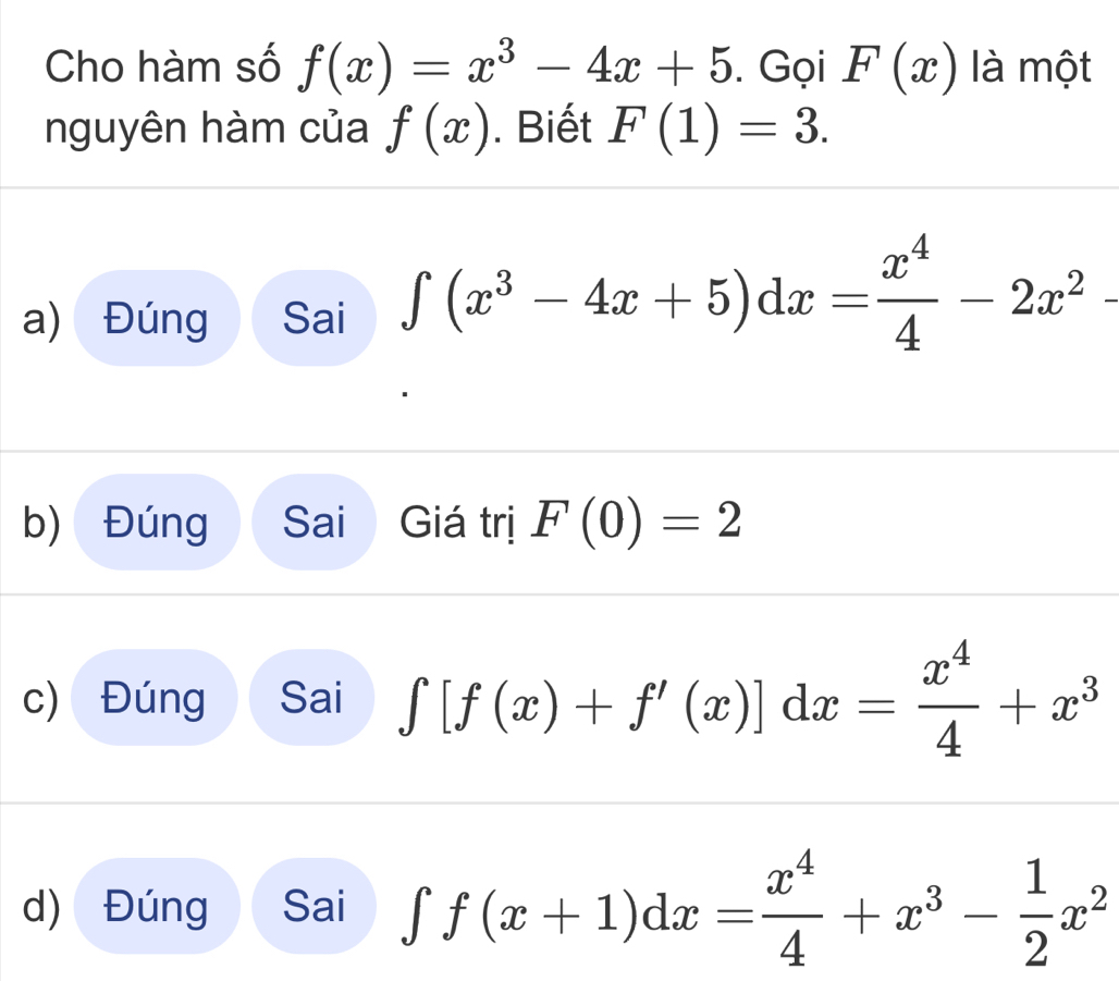 Cho hàm số f(x)=x^3-4x+5. Gọi F(x) là một
nguyên hàm của f(x). Biết F(1)=3.
a) Đúng Sai ∈t (x^3-4x+5)dx= x^4/4 -2x^2 ≥
b) Đúng Sai Giá trị F(0)=2
c) Đúng Sai ∈tlimits [f(x)+f'(x)]dx= x^4/4 +x^3
d) Đúng Sai ∈tlimits f(x+1)dx= x^4/4 +x^3- 1/2 x^2