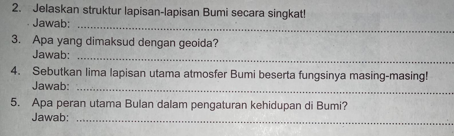 Jelaskan struktur lapisan-lapisan Bumi secara singkat! 
Jawab:_ 
3. Apa yang dimaksud dengan geoida? 
Jawab:_ 
4. Sebutkan lima lapisan utama atmosfer Bumi beserta fungsinya masing-masing! 
Jawab:_ 
5. Apa peran utama Bulan dalam pengaturan kehidupan di Bumi? 
Jawab:_