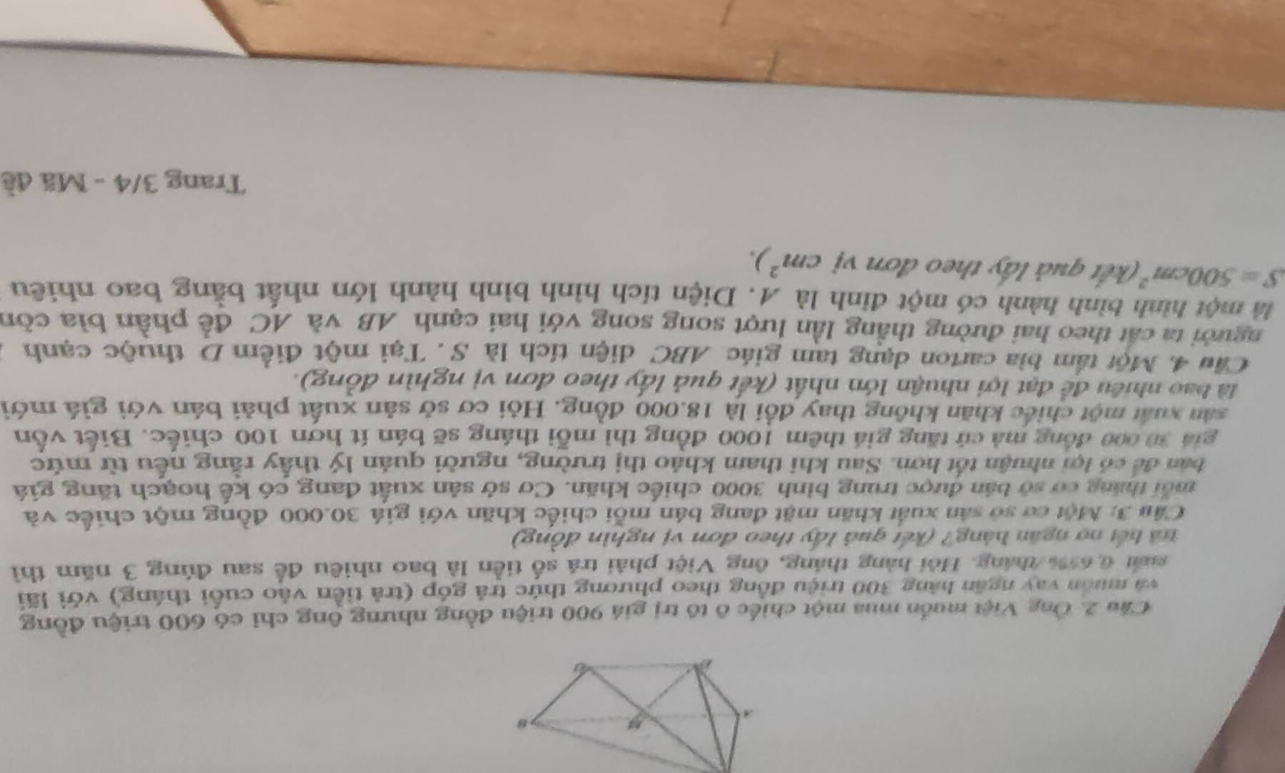 Cầu 2. Ông Việt muốn mua một chiếc ô tô trị giá 900 triệu đồng nhưng ông chỉ có 600 triệu đồng 
và muôn vay ngăn hàng 300 triệu đồng theo phương thức trả góp (trả tiền vào cuối tháng) với lãi 
suất 6,65% tháng. Hỏi hàng tháng, ông Việt phải trả số tiền là bao nhiều để sau đúng 3 năm thì 
rà bết nợ ngăn hàng? (kết quả lấy theo đơn vị nghìn đồng) 
Cầu 3: Một cơ sở sản xuất khăn mặt đang bán mỗi chiếc khăn với giá 30.000 đồng một chiếc và 
mỗi tháng cơ sở bản được trung bình 3000 chiếc khăn. Cơ sở sản xuất đang có kế hoạch tăng giá 
bản để có lợi nhuận tốt hơn. Sau khi tham khảo thị trường, người quản lý thấy rằng nếu từ mức 
giá 30,000 đồng mà cú tăng giá thêm 1000 đồng thì mỗi tháng sẽ bán ít hơn 100 chiếc. Biết vốn 
sản xuất một chiếc khăn không thay đổi là 18.000 đồng. Hội cơ sở sản xuất phải bán với giá mới 
là bao nhiều để đạt lợi nhuận lớn nhất (kết quả lấy theo đơn vị nghìn đồng). 
Cầu 4. Một tấm bìa carton dạng tam giác ABC diện tích là S . Tại một điểm D thuộc cạnh 
người ta cất theo hai đường thắng lần lượt song song với hai cạnh AB và AC để phần bìa còn 
là một hình bình hành có một đỉnh là A. Diện tích hình bình hành lớn nhất bằng bao nhiêu
S=500cm^2 (kết quả lấy theo đơn vị cm^2). 
Trang 3/4 - Mã đề