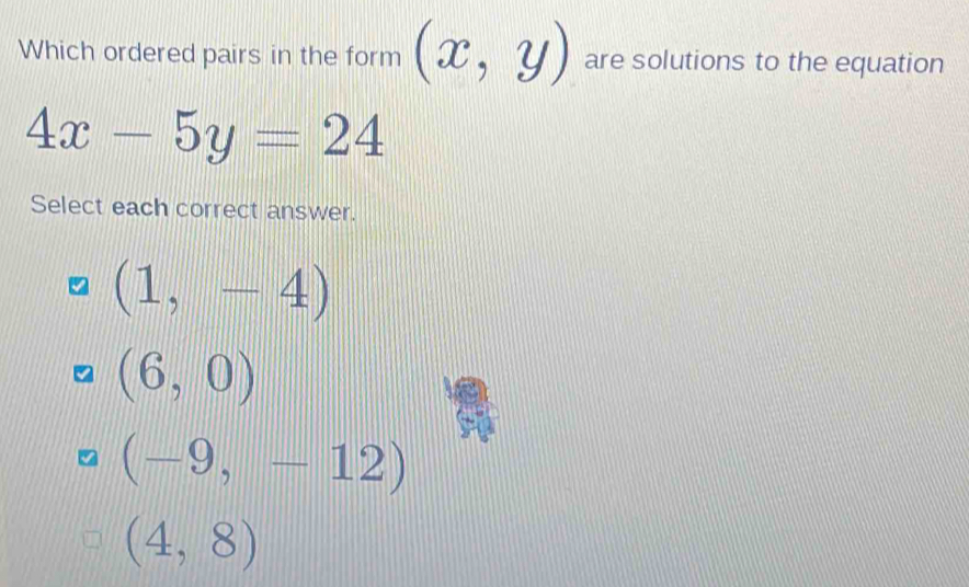 Which ordered pairs in the form (x,y) are solutions to the equation
4x-5y=24
Select each correct answer.
(1,-4)
(6,0)
(-9,-12)
(4,8)