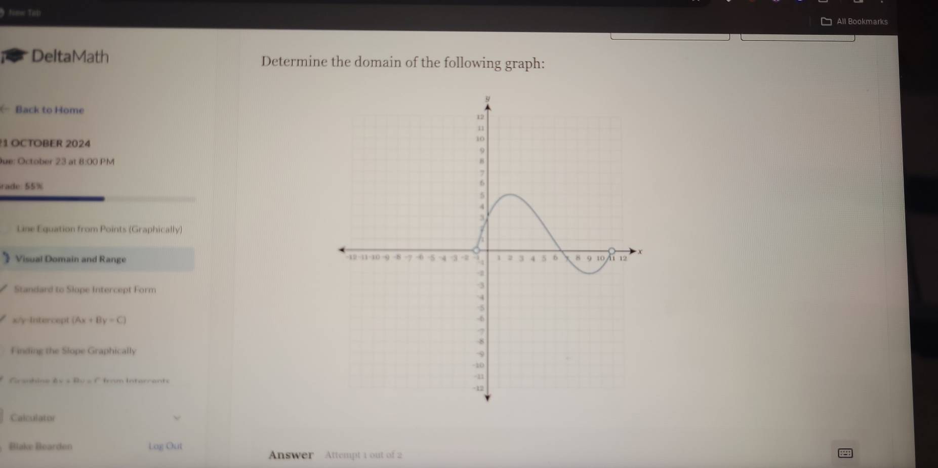 Nomw Tisp 
All Bookmarks 
DeltaMath Determine the domain of the following graph: 
( Back to Home 
1 OCTOBER 2024 
ue: October 23 at 8:00 PM 
rade: 55% 
Line Equation from Points (Graphically) 
Visual Domain and Range 
Standard to Slope Intercept Form
x/y -Intercept (Ax+By=C)
Finding the Slope Graphically 
Graobine △ v+Bu=f from Interrante 
Calculator 
Blake Bearden Log Out 
Answer Attempt 1 out of 2