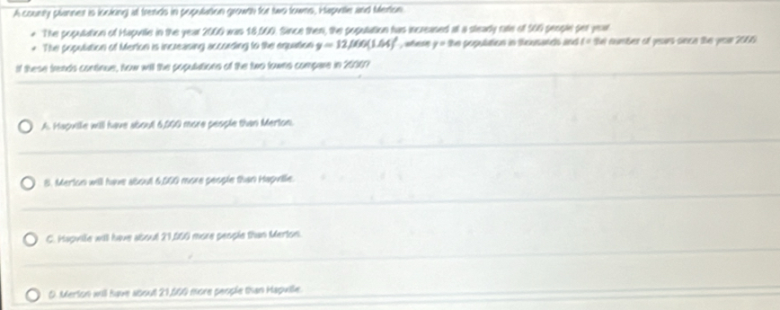 A counry planner is loolong at frends in population growth for two towns, Haputte and Merton
* The population of Hapurle in the year 2000 was 18,060. Since then, the population has increased at a steady ratle of 560 people per year
* The populiation of Merton is increasing according to the equation y=12.060(1.64)^ , whasn y=1 he population in sicusands and f= the number of years sece the yor 2066
If these frands continue, Now will the populutions of the two towns compare in 20007
A. Hapuilie will have about 6,000 more people than Merton.
8. Merton will have about 6,000 more people than Hapville.
C. Hapvile will have about 21,060 more people than Merton.
D. Merlon will have about 21,600 more people than Hapuille.