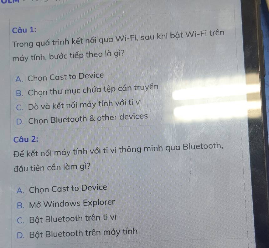 Trong quá trình kết nối qua Wi-Fi, sau khi bật Wi-Fi trên
máy tính, bước tiếp theo là gì?
A. Chọn Cast to Device
B. Chọn thư mục chứa tệp cần truyền
C. Dò và kết nối máy tính với ti vi
D. Chọn Bluetooth & other devices
Câu 2:
Để kết nối máy tính với ti vi thông minh qua Bluetooth,
đầu tiên cần làm gì?
A. Chọn Cast to Device
B. Mở Windows Explorer
C. Bật Bluetooth trên ti vi
D. Bật Bluetooth trên máy tính