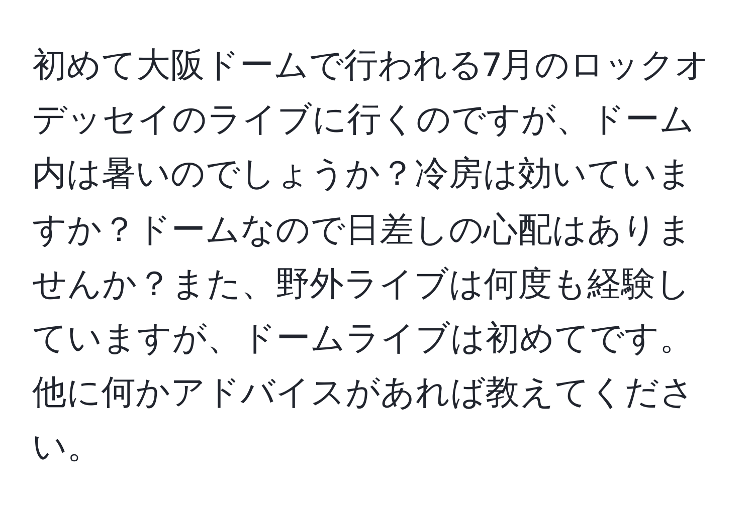 初めて大阪ドームで行われる7月のロックオデッセイのライブに行くのですが、ドーム内は暑いのでしょうか？冷房は効いていますか？ドームなので日差しの心配はありませんか？また、野外ライブは何度も経験していますが、ドームライブは初めてです。他に何かアドバイスがあれば教えてください。