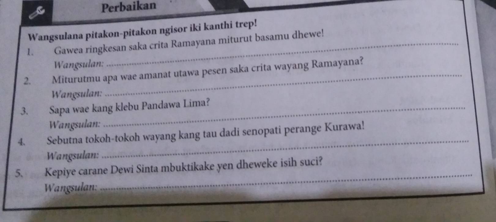 Perbaikan 
Wangsulana pitakon-pitakon ngisor iki kanthi trep! 
1. Gawea ringkesan saka crita Ramayana miturut basamu dhewe! 
Wangsulan: 
2. Miturutmu apa wae amanat utawa pesen saka crita wayang Ramayana? 
Wangsulan: 
3. Sapa wae kang klebu Pandawa Lima? 
Wangsulan: 
_ 
4. . Sebutna tokoh-tokoh wayang kang tau dadi senopati perange Kurawa! 
Wangsulan: 
5、 Kepiye carane Dewi Sinta mbuktikake yen dheweke isih suci? 
Wangsulan: 
_