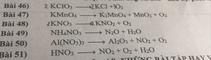Bài 46) 2KClO_3to 2KCl+3O_2
Bài 47) KMnO_4to K_2MnO_4+MnO_2+O_2
Bài 48) 2KNO_3to 2KNO_2+O_2
Bài 49) NH_4NO_3to N_2O+H_2O
Bài 50) Al(NO_3)_3to Al_2O_3+NO_2+O_2
Bài 51) HNO_3to NO_2+O_2+H_2O