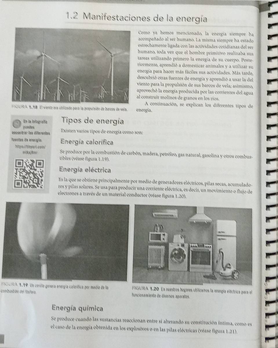 1.2 Manifestaciones de la energía
Como ya hemos mencionado, la energía siempre ha
acompañado al ser humano. La misma siempre ha estado
estrechamente ligada con las actividades cotidíanas del ser
humano, toda vez que el hombre primítivo realizaba sus
tareas utilizando primero la energía de su cuerpo. Poste-
riormente, aprendió a domesticar animales y a utilizar su
energía para hacer más fáciles sus actividades. Más tarde,
descubrió otras fuentes de energía y aprendió a usar la del
viento para la propulsión de sus barcos de vela; asimismo,
aprovechó la energía producida por las corrientes del agua
al construir molinos de granos en los ríos.
A continuación, se explican los diferentes tipos de
PGURA 1.18 El viento ora utilizado para la propulsión de barcos de vela. energía.
、 En la infografía Tipos de energía
puodes
encentrar las diferentes  Existen varíos tipos de energía como son:
Tuentos de enorgía: Energía calorífica
'ps.//tinyeri.com
='kâm Se produce por la combustión de carbón, madera, petróleo, gas natural, gasolina y otros combus-
tibles (véase figura 1.19).
Energía eléctrica
Es la que se obtiene principalmente por medio de generadores eléctricos, pilas secas, acumulado-
res y pílas solares. Se usa para producir una corriente eléctrica, es decir, un movimiento o flujo de
electrones a través de un material conductor (véase figura 1.20).
GURA 1.19 Un cerillo genera energía calorífica por medio de la A 1.20 En nuestros hogares utilizamos la energía eléctrica para el
combustión del fásforo. funcionamiento de díversos aparatos.
Energía química
Se produce cuando las sustancias reaccionan entre sí alterando su constitución íntima, como es
el caso de la energía obtenida en los explosivos o en las pilas eléctricas (véase figura 1.21).