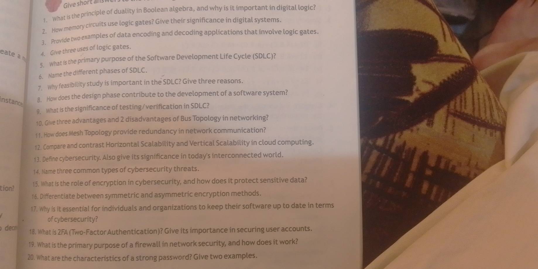 Give short answe 
1. What is the principle of duality in Boolean algebra, and why is it important in digital logic? 
2. How memory circuits use logic gates? Give their signifcance in digital systems. 
3. Provide two examples of data encoding and decoding applications that involve logic gates. 
eate a 
4. Give three uses of logic gates. 
5. What is the primary purpose of the Software Development Life Cycle (SDLC)? 
6. Name the different phases of SDLC. 
7. Why feasibility study is important in the SDLC? Give three reasons. 
instance 
8. How does the design phase contribute to the development of a software system? 
9. What is the significance of testing/verification in SDLC? 
10. Give three advantages and 2 disadvantages of Bus Topology in networking? 
11. How does Mesh Topology provide redundancy in network communication? 
12. Compare and contrast Horizontal Scalability and Vertical Scalability in cloud computing. 
13. Define cybersecurity. Also give its significance in today's interconnected world. 
14, Name three common types of cybersecurity threats. 
tion? 15. What is the role of encryption in cybersecurity, and how does it protect sensitive data? 
16. Differentiate between symmetric and asymmetric encryption methods. 
17. Why is it essential for individuals and organizations to keep their software up to date in terms 
of cybersecurity? 
dec 18. What is 2FA (Two-Factor Authentication)? Give its importance in securing user accounts. 
19. What is the primary purpose of a firewall in network security, and how does it work? 
20. What are the characteristics of a strong password? Give two examples.