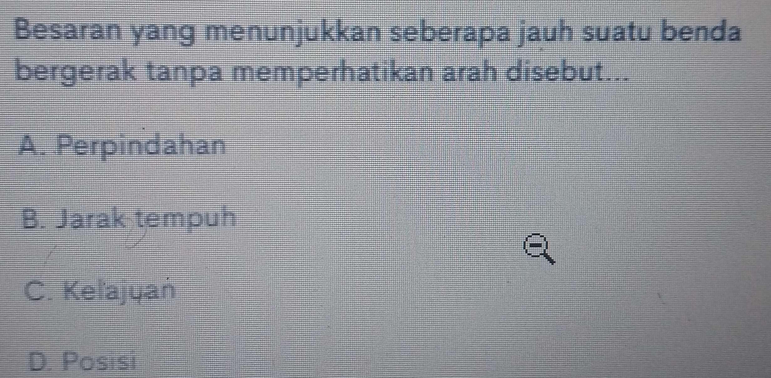 Besaran yang menunjukkan seberapa jauh suatu benda
bergerak tanpa memperhatikan arah disebut...
A. Perpindahan
B. Jarak tempuh
C. Keľajyań
D. Posisi