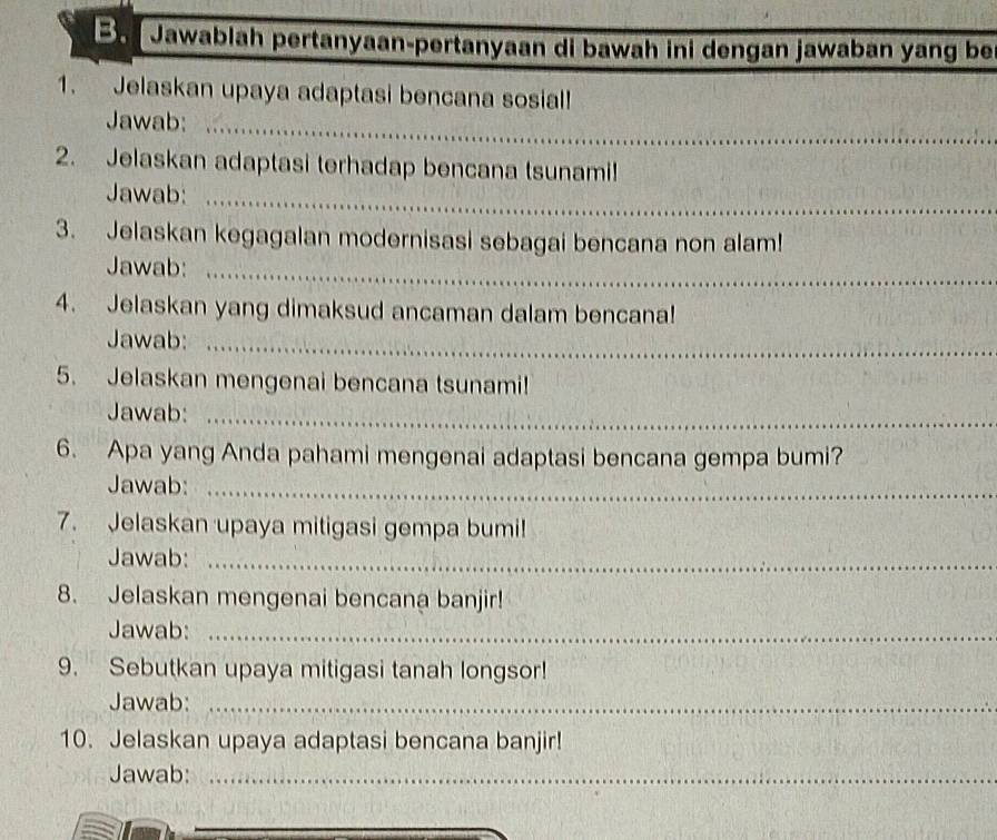 Be Jawablah pertanyaan-pertanyaan di bawah ini dengan jawaban yang be 
1. Jelaskan upaya adaptasi bencana sosial! 
Jawab:_ 
2. Jelaskan adaptasi terhadap bencana tsunami! 
Jawab:_ 
3. Jelaskan kegagalan modernisasi sebagai bencana non alam! 
Jawab:_ 
4. Jelaskan yang dimaksud ancaman dalam bencana! 
Jawab:_ 
5. Jelaskan mengenai bencana tsunami! 
Jawab:_ 
6. Apa yang Anda pahami mengenai adaptasi bencana gempa bumi? 
Jawab:_ 
7. Jelaskan upaya mitigasi gempa bumi! 
Jawab:_ 
8. Jelaskan mengenai bencana banjir! 
Jawab:_ 
9. Sebutkan upaya mitigasi tanah longsor! 
Jawab:_ 
10. Jelaskan upaya adaptasi bencana banjir! 
Jawab:_