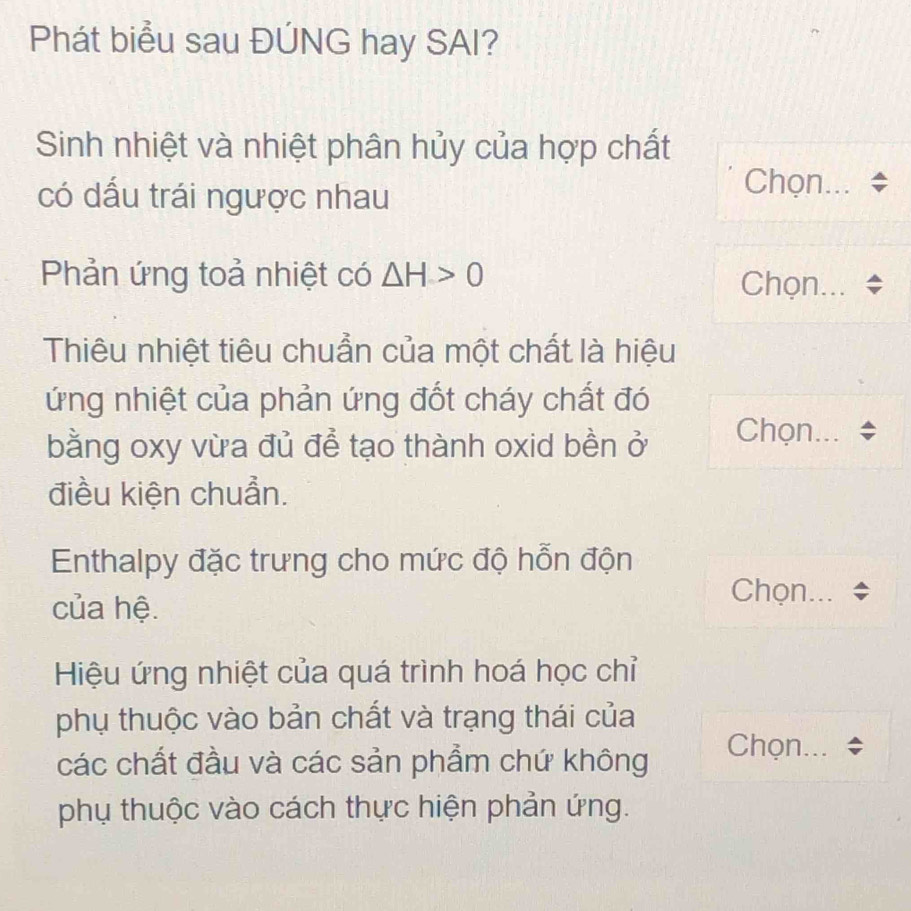 Phát biểu sau ĐÚNG hay SAI? 
Sinh nhiệt và nhiệt phân hủy của hợp chất 
có dấu trái ngược nhau 
Chọn... 
Phản ứng toả nhiệt có △ H>0 Chọn... 
Thiêu nhiệt tiêu chuẩn của một chất là hiệu 
ứng nhiệt của phản ứng đốt cháy chất đó 
bằng oxy vừa đủ để tạo thành oxid bền ở Chọn... 
điều kiện chuẩn. 
Enthalpy đặc trưng cho mức độ hỗn độn 
của hệ. 
Chọn... 
Hiệu ứng nhiệt của quá trình hoá học chỉ 
phụ thuộc vào bản chất và trạng thái của 
các chất đầu và các sản phẩm chứ không Chọn... 
phụ thuộc vào cách thực hiện phản ứng.