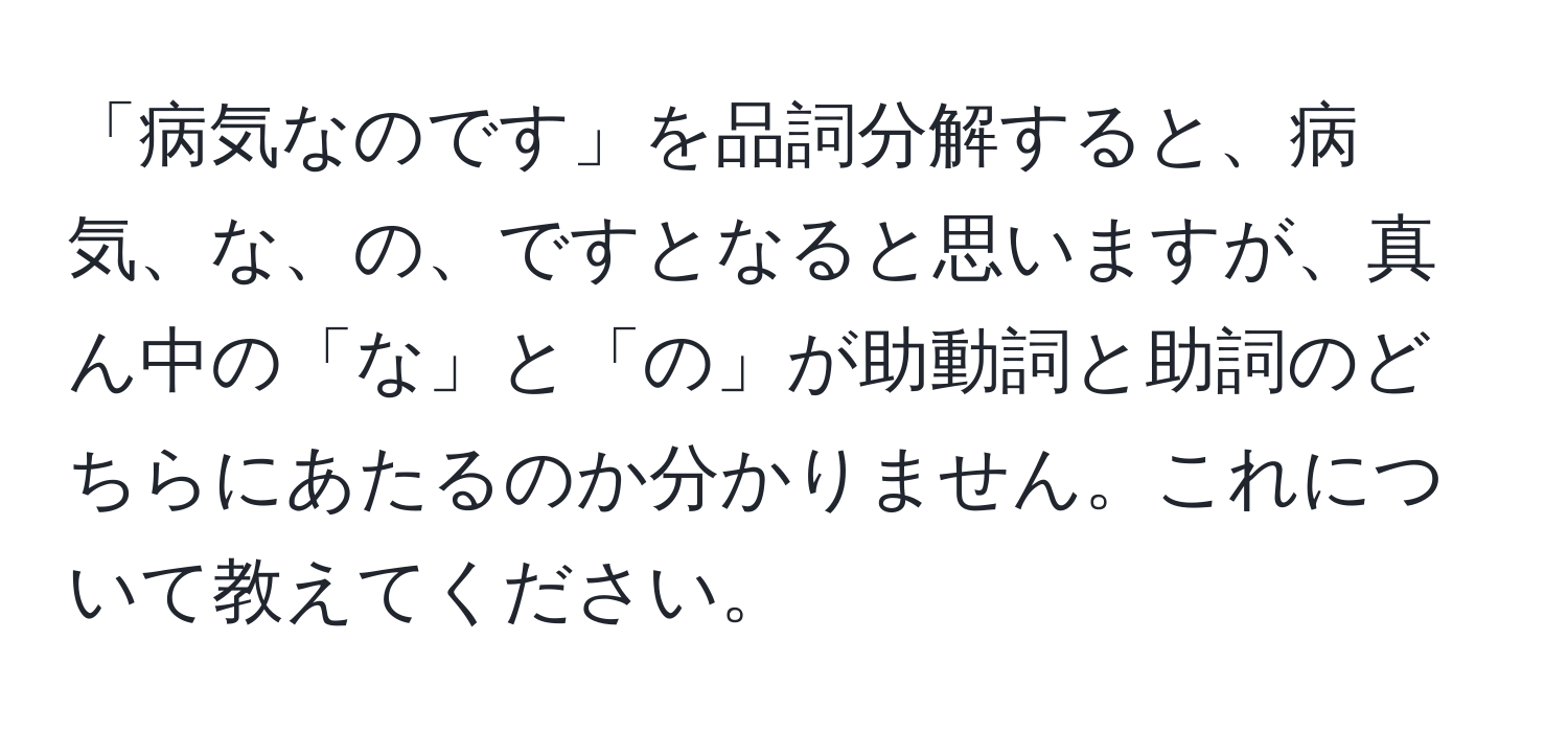 「病気なのです」を品詞分解すると、病気、な、の、ですとなると思いますが、真ん中の「な」と「の」が助動詞と助詞のどちらにあたるのか分かりません。これについて教えてください。