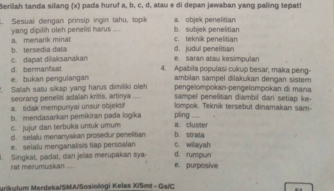 Berilah tanda silang (x) pada huruf a, b, c, d, atau e di depan jawaban yang paling tepat!
. Sesuai dengan prinsip ingin tahu, topik a. objek penelitian
yang dipilih oleh peneliti harus .... b. subjek penelitian
a. menarik minat c. teknik penelitian
b. tersedia data d. judul penelitian
c. dapat dilaksanakan e. saran atau kesimpulan
d. bermanfaat 4. Apabila populasi cukup besar, maka peng-
e. bukan pengulangan ambilan sampel dilakukan dengan sistem
. Salah satu sikap yang harus dimiliki oleh pengelompokan-pengelompokan di mana
seorang peneliti adalah kritis, artinya .... sampel penelitian diambil dari setiap ke-
a. tidak mempunyai unsur objektif lompok. Teknik tersebut dinamakan sam-
b. mendasarkan pemikiran pada logika pling ....
c. jujur dan terbuka untuk umum
a. cluster
d. selalu menanyakan prosedur penelitian b. strata
e. selalu menganalisis tiap persoalan c. wilayah
. Singkat, padat, dan jelas merupakan sya- d. rumpun
rat merumuskan .... e. purposive
urikulum Merdeka/SMA/Sosiologi Kelas X/Smt - Gs/C
-