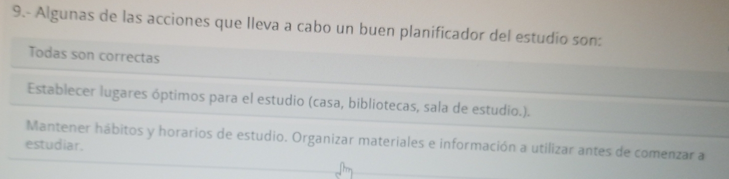 9.- Algunas de las acciones que Ileva a cabo un buen planificador del estudio son:
Todas son correctas
Establecer lugares óptimos para el estudio (casa, bibliotecas, sala de estudio.).
Mantener hábitos y horarios de estudio. Organizar materiales e información a utilizar antes de comenzar a
estudiar.