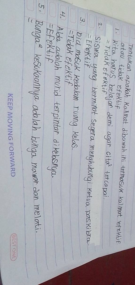 TentUkan apakah Kalimat dibawah ini termasuK kalimat efektif
atau tidak efektif
1. kita harus belajar demi agar ci ta^2 tercapai.
= Tidakefektif
2. Siswa yang berminat segera menghubungi Ketua paskibra
= Efextif
3 bia mosck kedalam ruang Kelas.
=Tidak efektif
4. Alda adalah murid terpintar dikelasnga.
=Efektif
5. Bunga^e kesckaannya adalah bonga mawor dan melati.