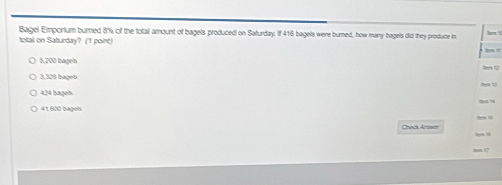 Bagel Emporium burned 8% of the total amount of bagels produced on Saturday. If 416 bagels were burned, how many bagels did they produce in he t
total on Saturday? (1 point) hem !?
5,200 bagels
hem 12
3,328 bagels
4,24 bagels
41.620 bagels
Derm 1:5
Check Arswe